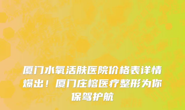 厦门水氧活肤医院价格表详情爆出!厦门庄榕医疗整形为你保驾护航