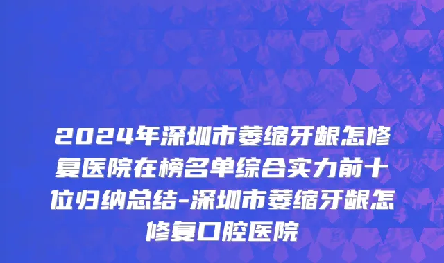 2024年深圳市萎缩牙龈怎修复医院在榜名单综合实力前十位归纳总结-深圳市萎缩牙龈怎修复口腔医院