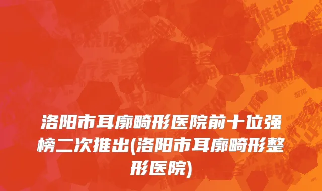 洛阳市耳廓畸形医院前十位强榜二次推出(洛阳市耳廓畸形整形医院)
