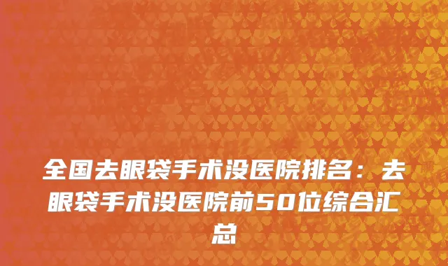 全国去眼袋手术没医院排名：去眼袋手术没医院前50位综合汇总
