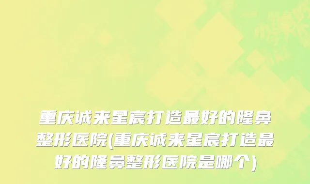 重庆诚来星宸打造最好的隆鼻整形医院(重庆诚来星宸打造最好的隆鼻整形医院是哪个)