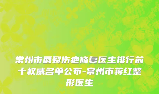 常州市唇裂伤疤修复医生排行前十权威名单公布-常州市蒋红整形医生