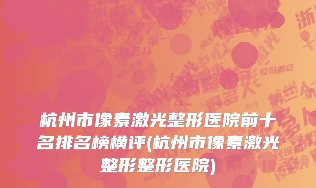 杭州市像素激光整形医院前十名排名榜横评(杭州市像素激光整形整形医院)