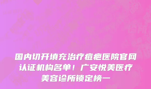 国内切开填充治疗痘疤医院官网认证机构名单！广安悦美医疗美容诊所锁定榜一