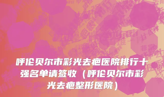 呼伦贝尔市彩光去疤医院排行十强名单请签收（呼伦贝尔市彩光去疤整形医院）