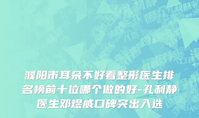 濮阳市耳朵不好看整形医生排名榜前十位哪个做的好-孔利静医生邓煜威口碑突出入选