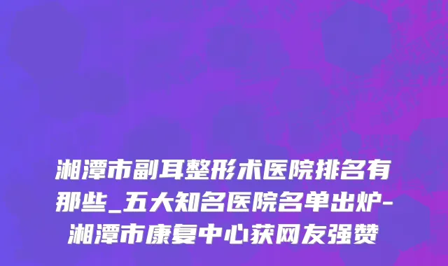 湘潭市副耳整形术医院排名有那些_五大知名医院名单出炉-湘潭市康复中心获网友强赞