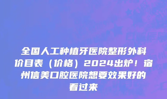 全国人工种植牙医院整形外科价目表(价格)2024出炉!宿州信美口腔医院想要效果好的看过来