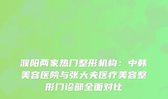 濮阳两家热门整形机构：中韩美容医院与张大夫医疗美容整形门诊部全面对比