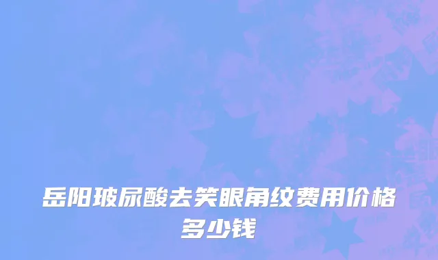 岳阳玻尿酸去笑眼角纹费用价格多少钱