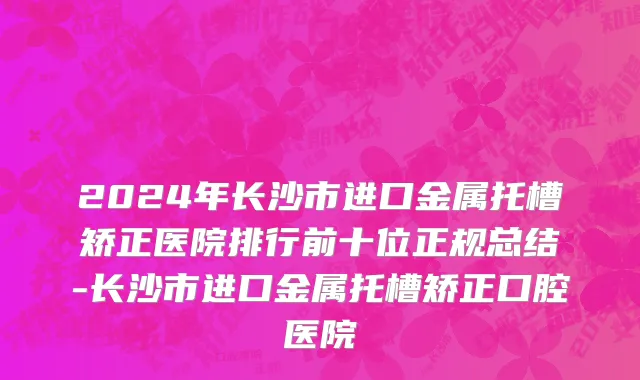 2024年长沙市进口金属托槽矫正医院排行前十位正规总结-长沙市进口金属托槽矫正口腔医院