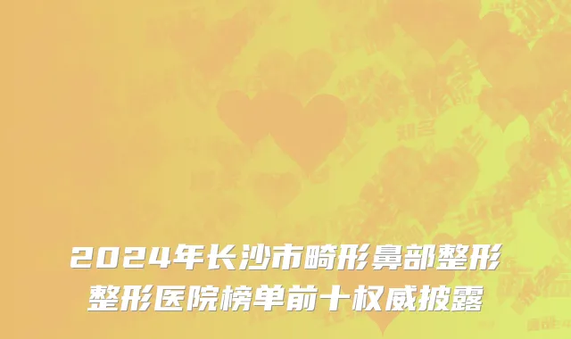 2024年长沙市畸形鼻部整形整形医院榜单前十权威披露