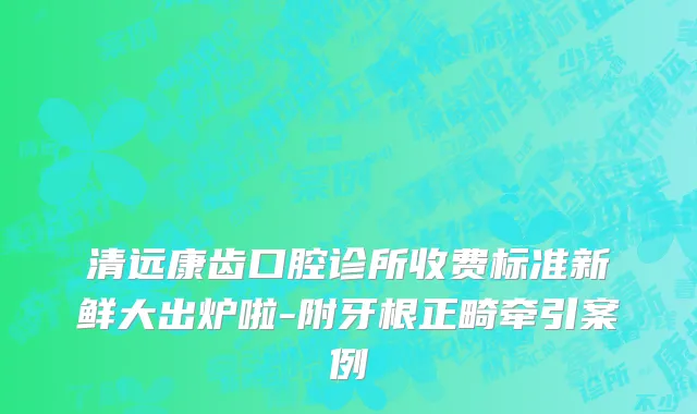 清远康齿口腔诊所收费标准新鲜大出炉啦-附牙根正畸牵引案例