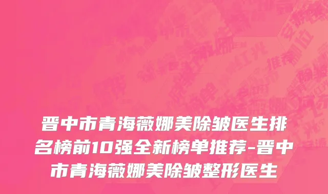 晋中市青海薇娜美除皱医生排名榜前10强全新榜单推荐-晋中市青海薇娜美除皱整形医生