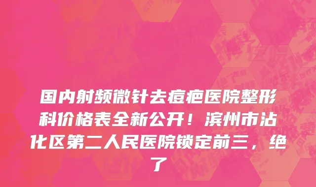 国内射频微针去痘疤医院整形科价格表全新公开！滨州市沾化区第二人民医院锁定前三，绝了