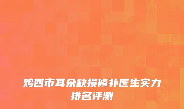 鸡西市耳朵缺损修补医生实力排名评测