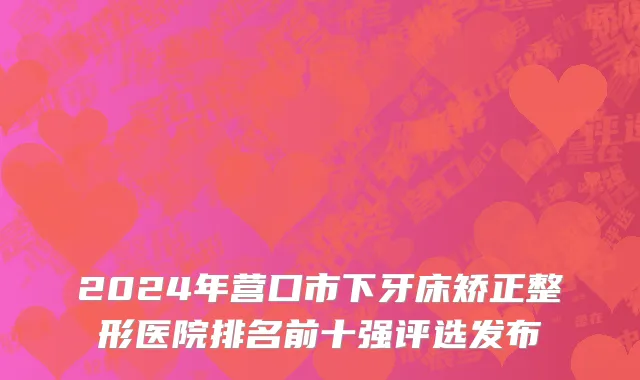 2024年营口市下牙床矫正整形医院排名前十强评选发布