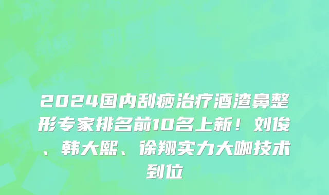 2024国内刮痧治疗酒渣鼻整形专家排名前10名上新！刘俊、韩大熙、徐翔实力大咖技术到位