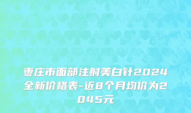 枣庄市面部注射美白针2024全新价格表-近8个月均价为2045元