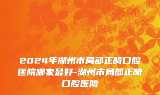 2024年湖州市局部正畸口腔医院哪家最好-湖州市局部正畸口腔医院