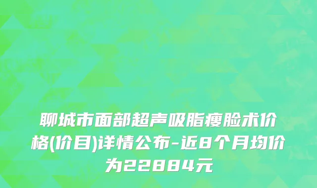 聊城市面部超声吸脂瘦脸术价格(价目)详情公布-近8个月均价为22884元