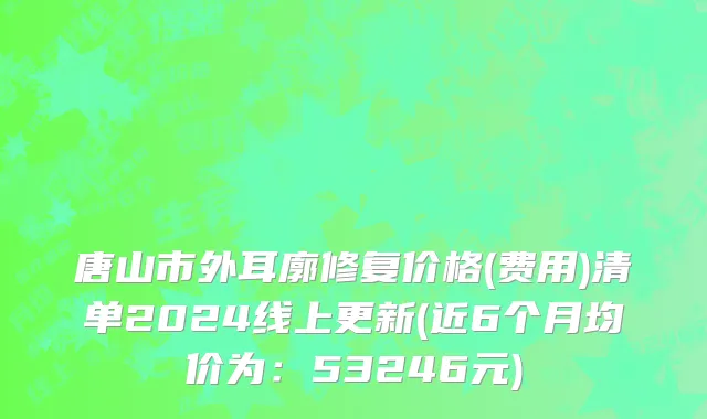 唐山市外耳廓修复价格(费用)清单2024线上更新(近6个月均价为：53246元)