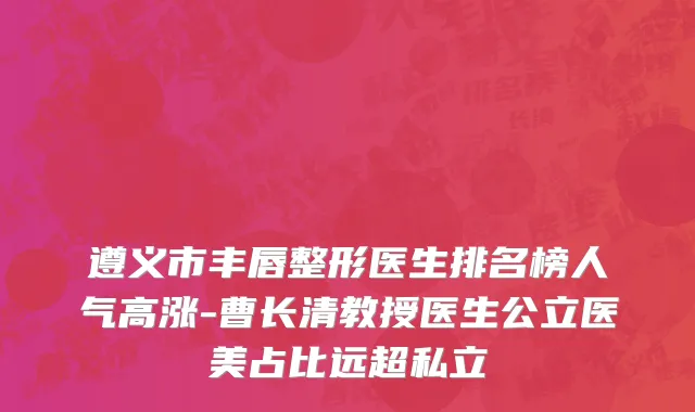遵义市丰唇整形医生排名榜人气高涨-曹长清教授医生公立医美占比远超私立