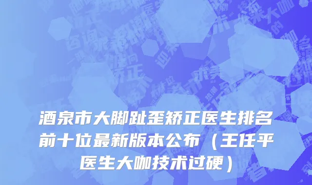 酒泉市大脚趾歪矫正医生排名前十位最新版本公布（王任平医生大咖技术过硬）