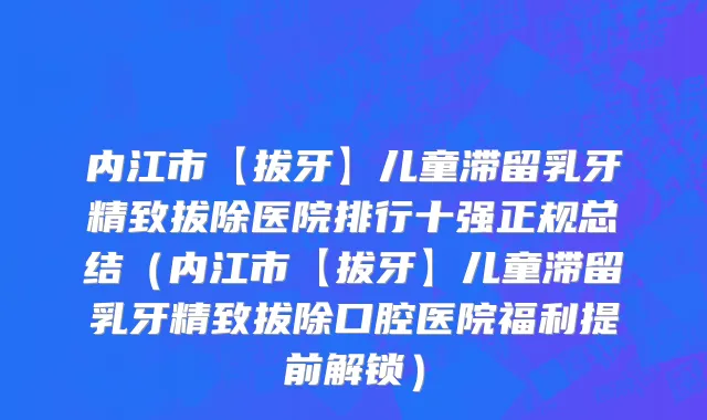 内江市【拔牙】儿童滞留乳牙精致拔除医院排行十强正规总结（内江市【拔牙】儿童滞留乳牙精致拔除口腔医院福利提前解锁）