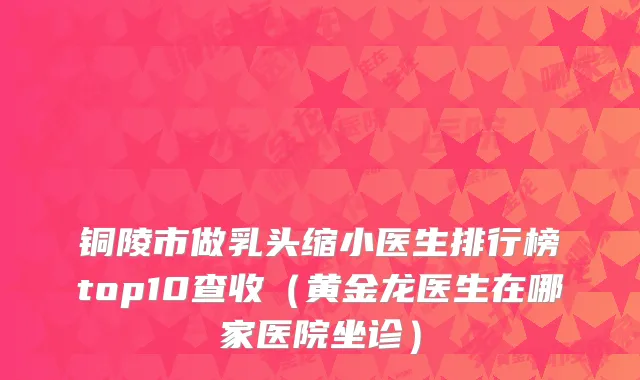 铜陵市做乳头缩小医生排行榜top10查收（黄金龙医生在哪家医院坐诊）