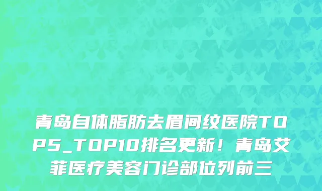 青岛自体脂肪去眉间纹医院TOP5_TOP10排名更新!青岛艾菲医疗美容门诊部位列前三