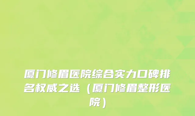 厦门修眉医院综合实力口碑排名权威之选(厦门修眉整形医院)