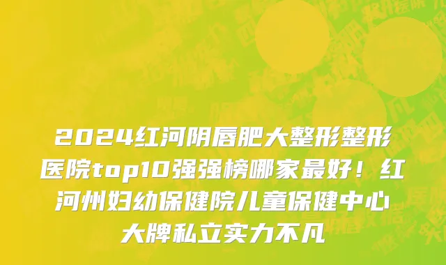 2024红河阴唇肥大整形整形医院top10强强榜哪家最好!红河州妇幼保健院儿童保健中心大牌私立实力不凡