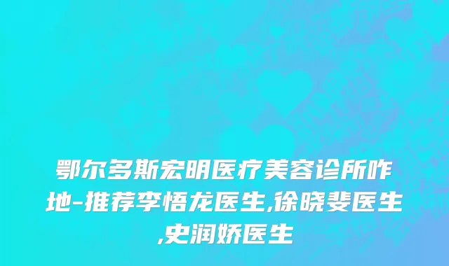 鄂尔多斯宏明医疗美容诊所咋地-推荐李悟龙医生,徐晓斐医生,史润娇医生