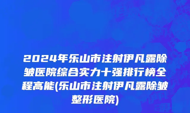 2024年乐山市注射伊凡露除皱医院综合实力十强排行榜全程高能(乐山市注射伊凡露除皱整形医院)