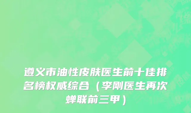 遵义市油性皮肤医生前十佳排名榜权威综合（李刚医生再次蝉联前三甲）
