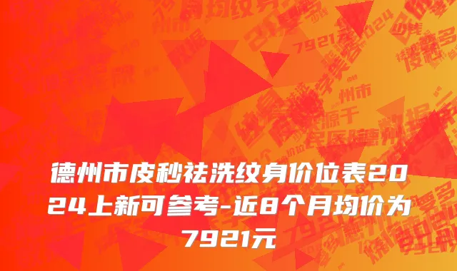 德州市皮秒祛洗纹身价位表2024上新可参考-近8个月均价为7921元