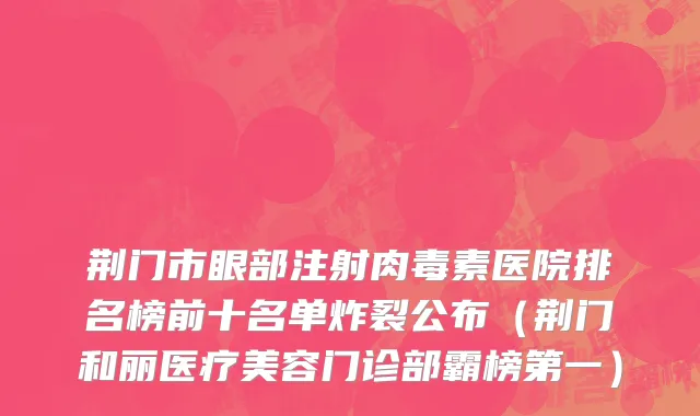 荆门市眼部注射肉毒素医院排名榜前十名单炸裂公布（荆门和丽医疗美容门诊部霸榜第一）