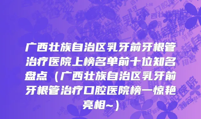 广西壮族自治区乳牙前牙根管治疗医院上榜名单前十位知名盘点（广西壮族自治区乳牙前牙根管治疗口腔医院榜一惊艳亮相~）