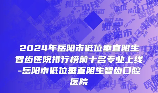 2024年岳阳市低位垂直阻生智齿医院排行榜前十名专业上线-岳阳市低位垂直阻生智齿口腔医院