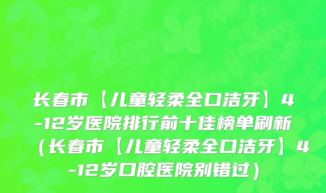 长春市【儿童轻柔全口洁牙】4-12岁医院排行前十佳榜单刷新（长春市【儿童轻柔全口洁牙】4-12岁口腔医院别错过）