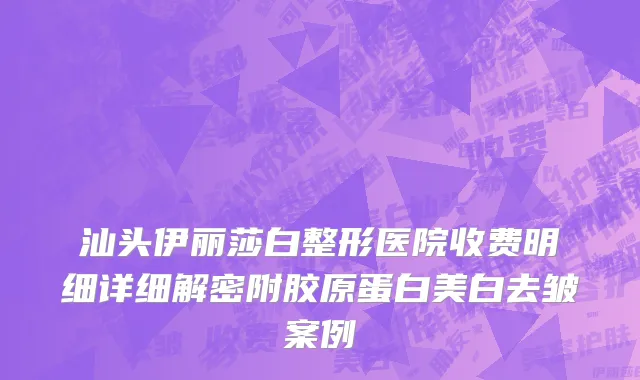 汕头伊丽莎白整形医院收费明细详细解密附胶原蛋白美白去皱案例