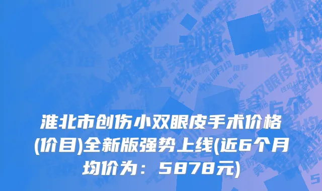 淮北市创伤小双眼皮手术价格(价目)全新版强势上线(近6个月均价为：5878元)