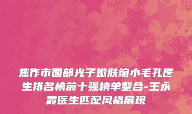 焦作市面部光子嫩肤缩小毛孔医生排名榜前十强榜单整合-王永霞医生匹配风格展现