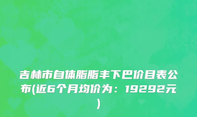 吉林市自体脂脂丰下巴价目表公布(近6个月均价为：19292元)