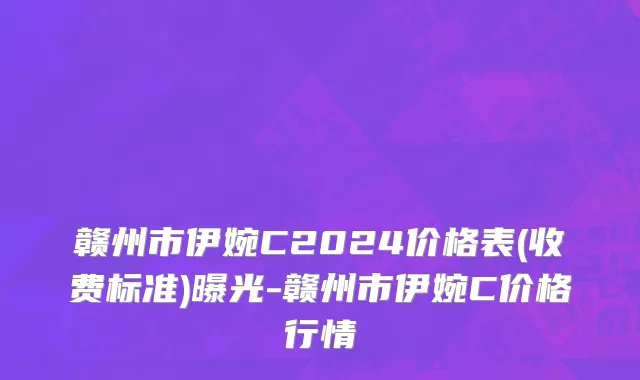 赣州市伊婉C2024价格表(收费标准)曝光-赣州市伊婉C价格行情