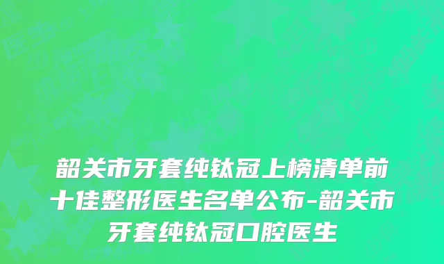 韶关市牙套纯钛冠上榜清单前十佳整形医生名单公布-韶关市牙套纯钛冠口腔医生