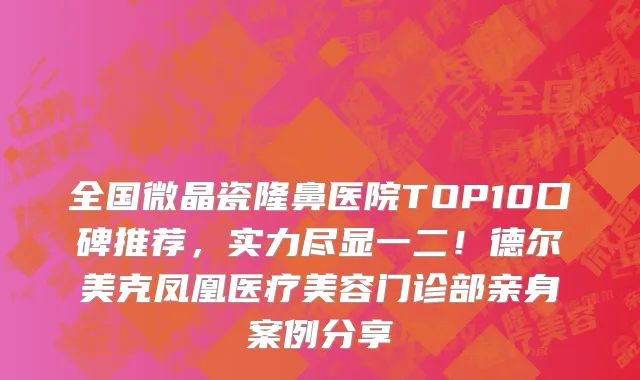 全国微晶瓷隆鼻医院TOP10口碑推荐,实力尽显一二!德尔美克凤凰医疗美容门诊部亲身案例分享