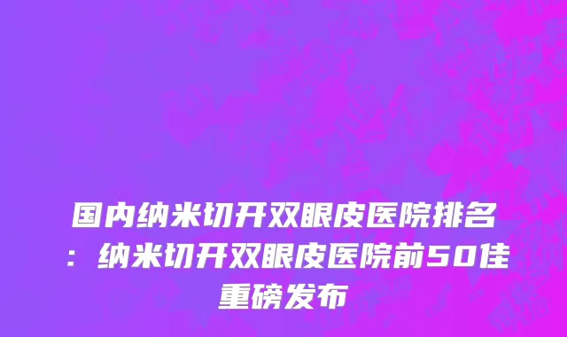国内纳米切开双眼皮医院排名：纳米切开双眼皮医院前50佳重磅发布