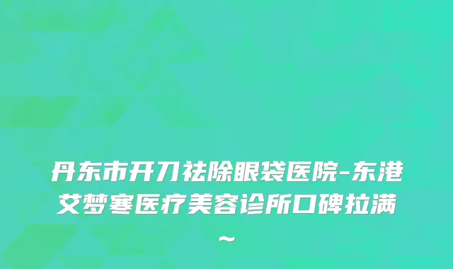 丹东市开刀祛除眼袋医院-东港艾梦寒医疗美容诊所口碑拉满~